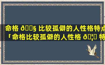 命格 🐧 比较孤僻的人性格特点「命格比较孤僻的人性格 🦍 特点有哪些」